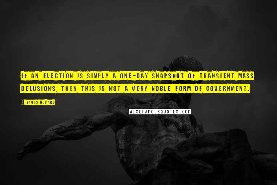 James Bovard Quotes: If an election is simply a one-day snapshot of transient mass delusions, then this is not a very noble form of government.