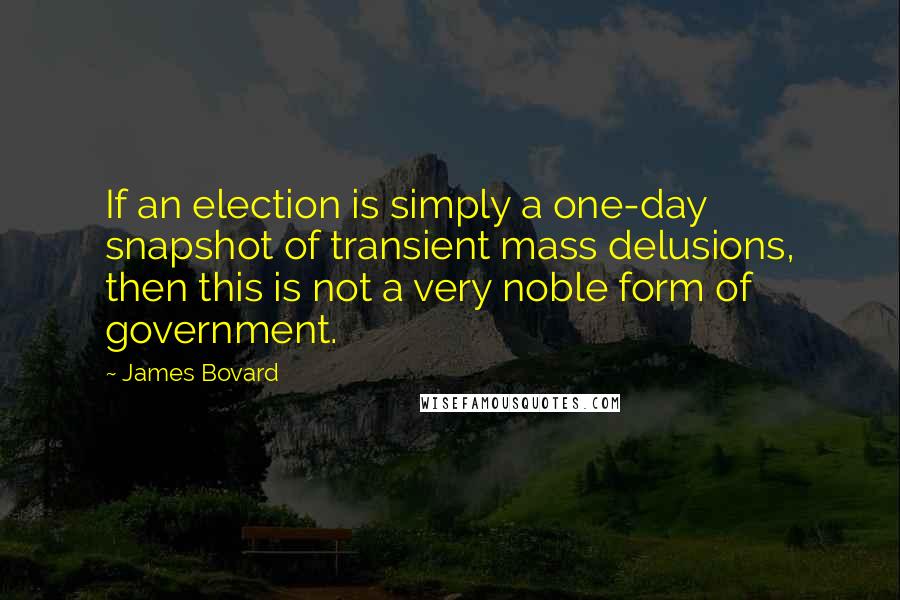 James Bovard Quotes: If an election is simply a one-day snapshot of transient mass delusions, then this is not a very noble form of government.