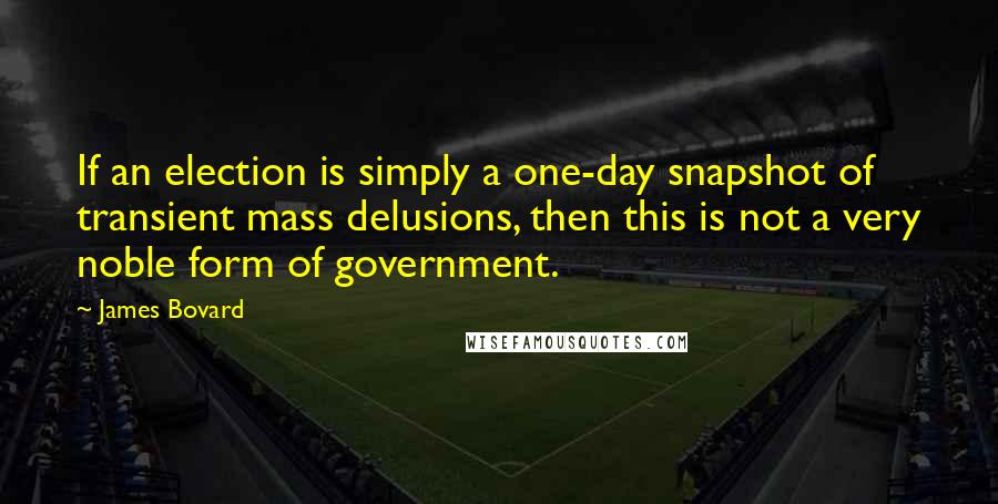 James Bovard Quotes: If an election is simply a one-day snapshot of transient mass delusions, then this is not a very noble form of government.