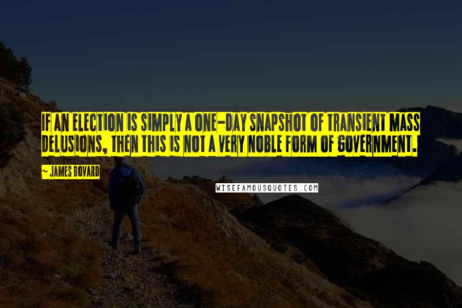 James Bovard Quotes: If an election is simply a one-day snapshot of transient mass delusions, then this is not a very noble form of government.