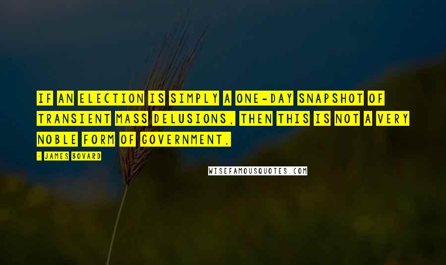 James Bovard Quotes: If an election is simply a one-day snapshot of transient mass delusions, then this is not a very noble form of government.