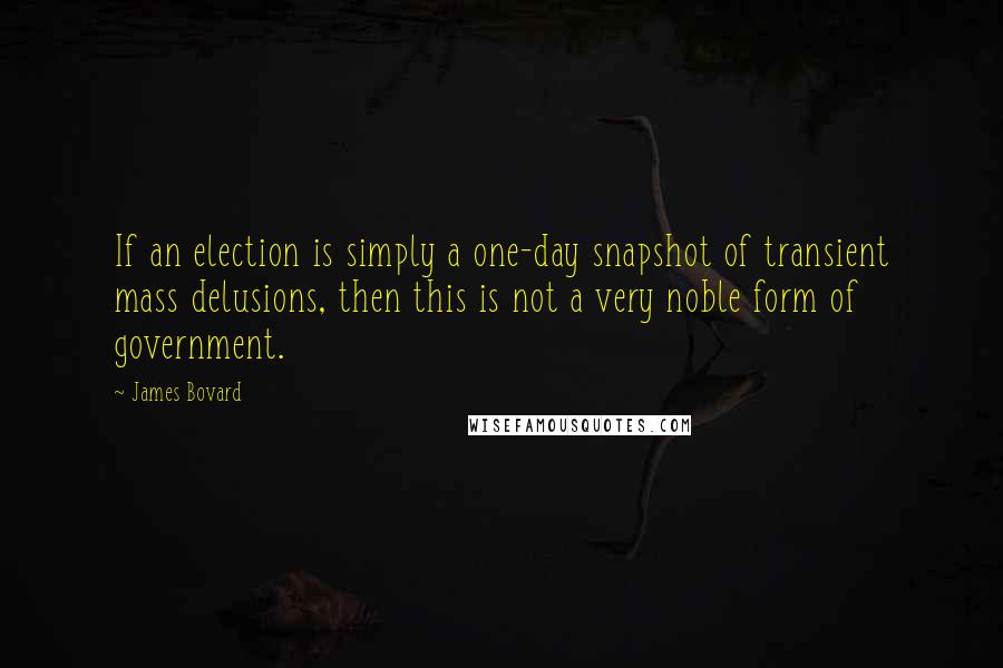 James Bovard Quotes: If an election is simply a one-day snapshot of transient mass delusions, then this is not a very noble form of government.