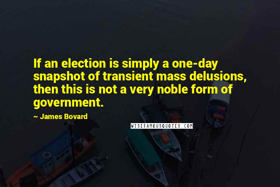 James Bovard Quotes: If an election is simply a one-day snapshot of transient mass delusions, then this is not a very noble form of government.