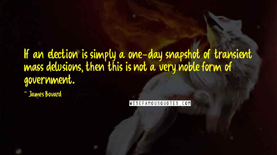 James Bovard Quotes: If an election is simply a one-day snapshot of transient mass delusions, then this is not a very noble form of government.