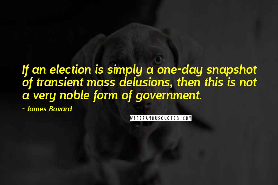 James Bovard Quotes: If an election is simply a one-day snapshot of transient mass delusions, then this is not a very noble form of government.