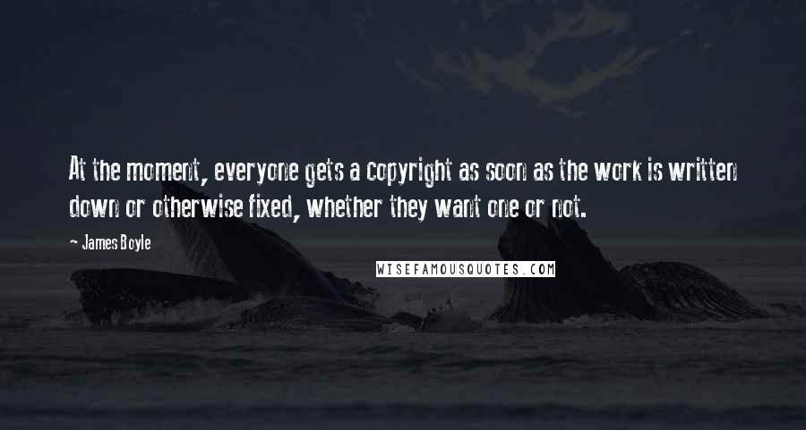 James Boyle Quotes: At the moment, everyone gets a copyright as soon as the work is written down or otherwise fixed, whether they want one or not.