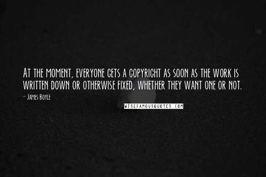 James Boyle Quotes: At the moment, everyone gets a copyright as soon as the work is written down or otherwise fixed, whether they want one or not.