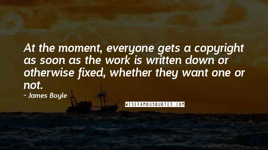 James Boyle Quotes: At the moment, everyone gets a copyright as soon as the work is written down or otherwise fixed, whether they want one or not.