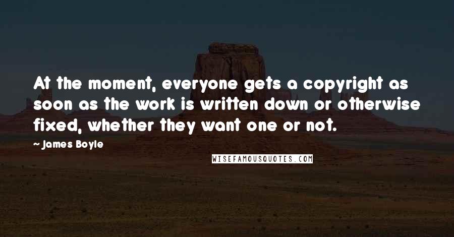 James Boyle Quotes: At the moment, everyone gets a copyright as soon as the work is written down or otherwise fixed, whether they want one or not.