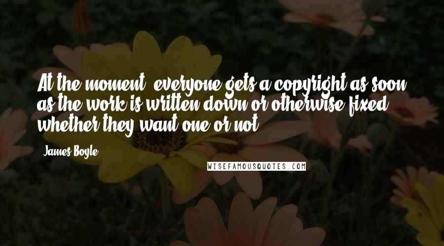 James Boyle Quotes: At the moment, everyone gets a copyright as soon as the work is written down or otherwise fixed, whether they want one or not.