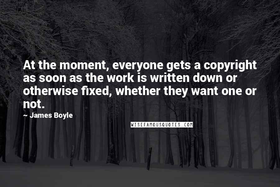 James Boyle Quotes: At the moment, everyone gets a copyright as soon as the work is written down or otherwise fixed, whether they want one or not.