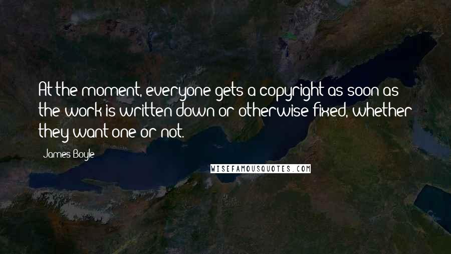 James Boyle Quotes: At the moment, everyone gets a copyright as soon as the work is written down or otherwise fixed, whether they want one or not.