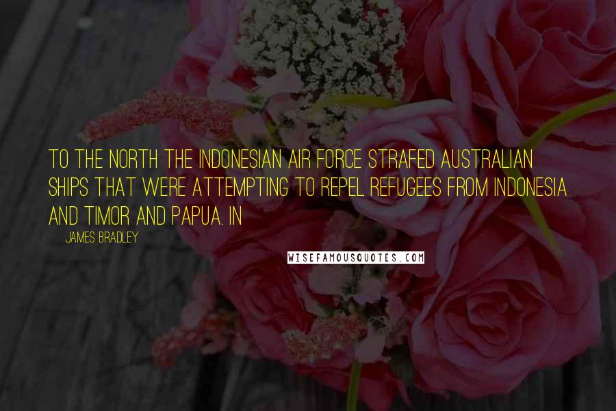 James Bradley Quotes: To the north the Indonesian Air Force strafed Australian ships that were attempting to repel refugees from Indonesia and Timor and Papua. In