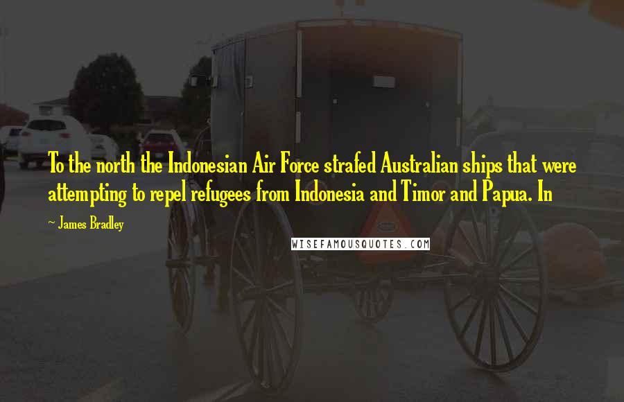 James Bradley Quotes: To the north the Indonesian Air Force strafed Australian ships that were attempting to repel refugees from Indonesia and Timor and Papua. In