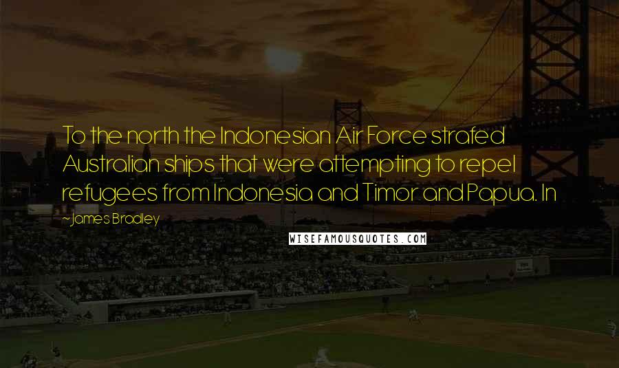 James Bradley Quotes: To the north the Indonesian Air Force strafed Australian ships that were attempting to repel refugees from Indonesia and Timor and Papua. In