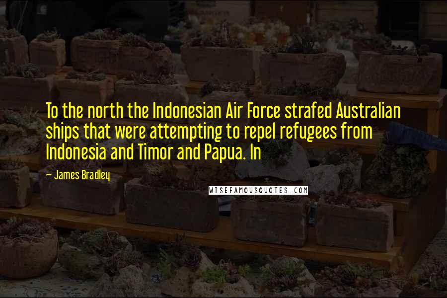 James Bradley Quotes: To the north the Indonesian Air Force strafed Australian ships that were attempting to repel refugees from Indonesia and Timor and Papua. In