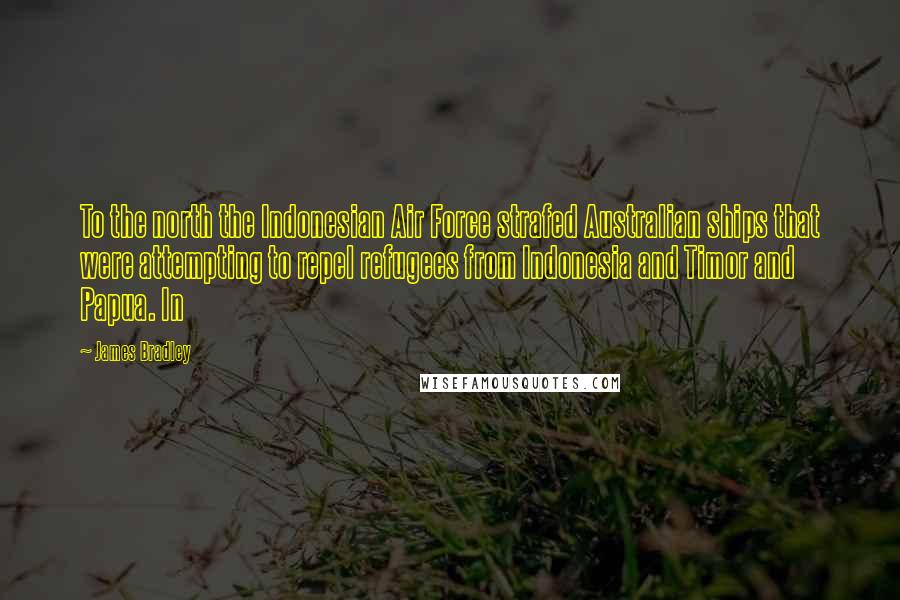 James Bradley Quotes: To the north the Indonesian Air Force strafed Australian ships that were attempting to repel refugees from Indonesia and Timor and Papua. In