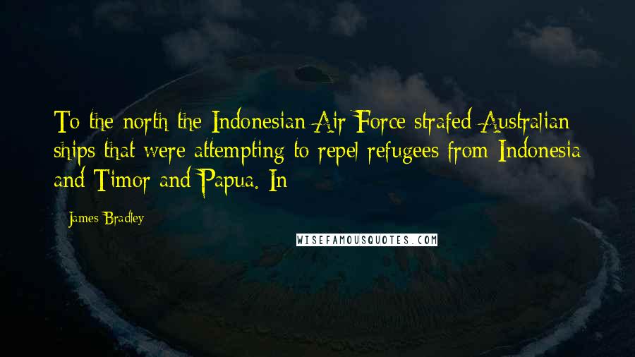James Bradley Quotes: To the north the Indonesian Air Force strafed Australian ships that were attempting to repel refugees from Indonesia and Timor and Papua. In