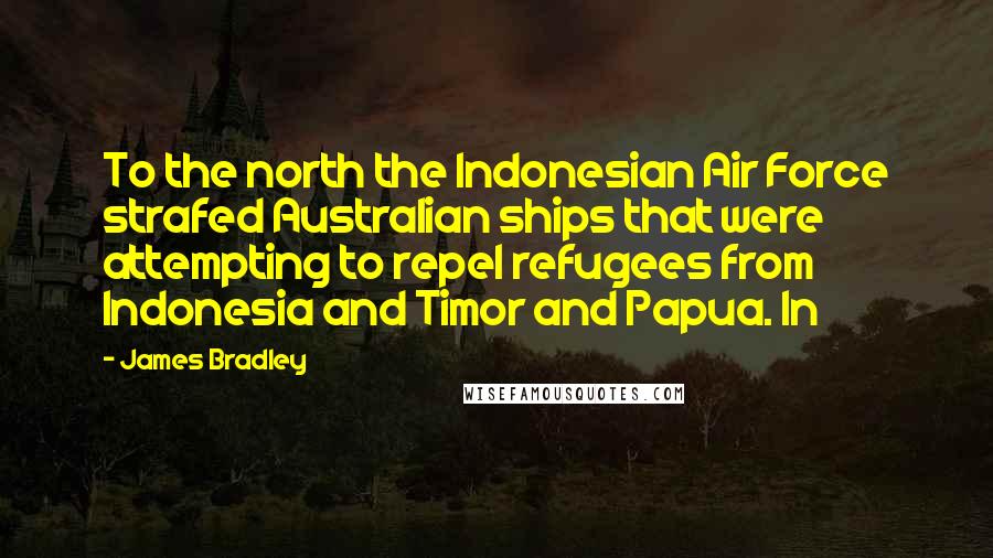 James Bradley Quotes: To the north the Indonesian Air Force strafed Australian ships that were attempting to repel refugees from Indonesia and Timor and Papua. In