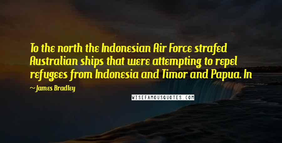 James Bradley Quotes: To the north the Indonesian Air Force strafed Australian ships that were attempting to repel refugees from Indonesia and Timor and Papua. In