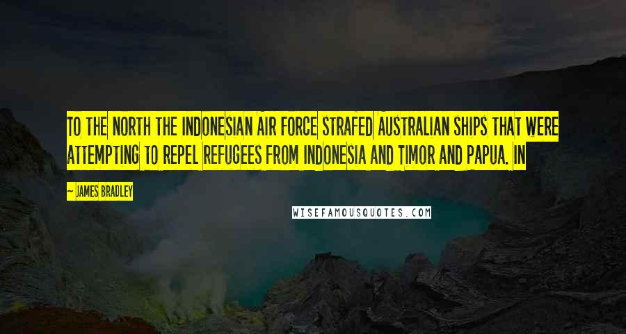 James Bradley Quotes: To the north the Indonesian Air Force strafed Australian ships that were attempting to repel refugees from Indonesia and Timor and Papua. In