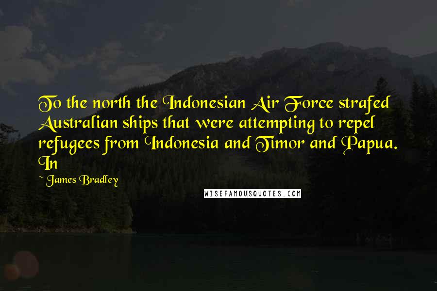 James Bradley Quotes: To the north the Indonesian Air Force strafed Australian ships that were attempting to repel refugees from Indonesia and Timor and Papua. In