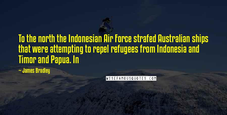 James Bradley Quotes: To the north the Indonesian Air Force strafed Australian ships that were attempting to repel refugees from Indonesia and Timor and Papua. In