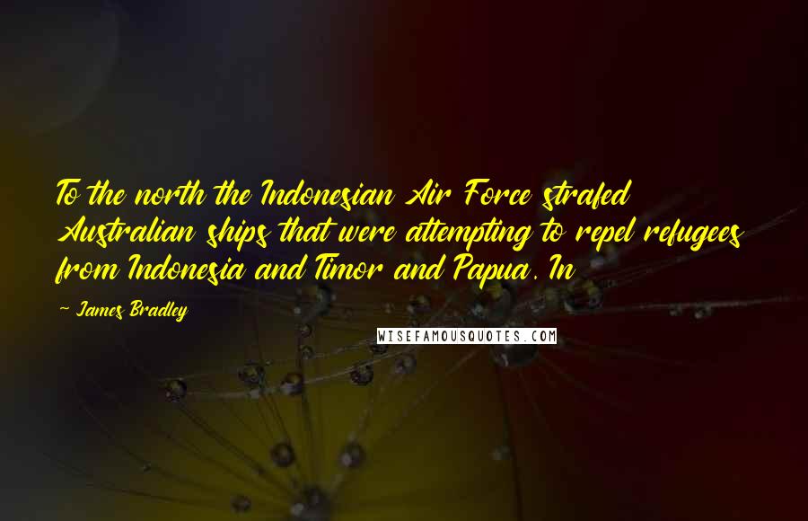 James Bradley Quotes: To the north the Indonesian Air Force strafed Australian ships that were attempting to repel refugees from Indonesia and Timor and Papua. In