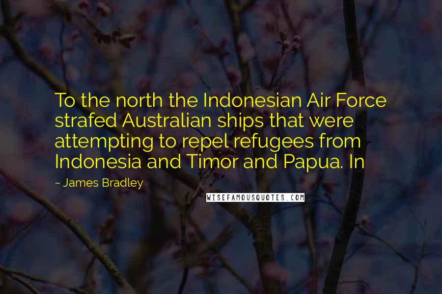 James Bradley Quotes: To the north the Indonesian Air Force strafed Australian ships that were attempting to repel refugees from Indonesia and Timor and Papua. In