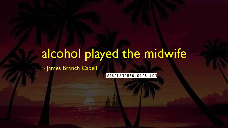 James Branch Cabell Quotes: alcohol played the midwife