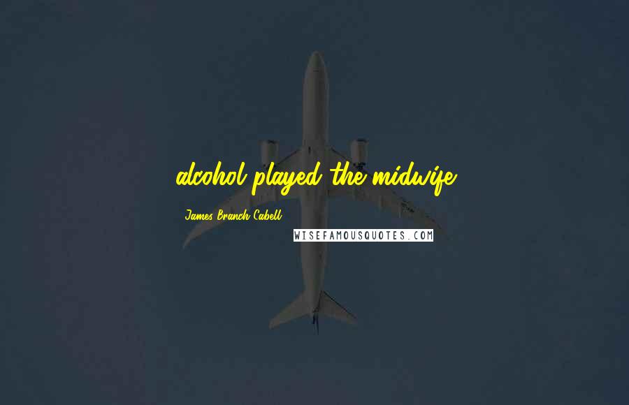 James Branch Cabell Quotes: alcohol played the midwife