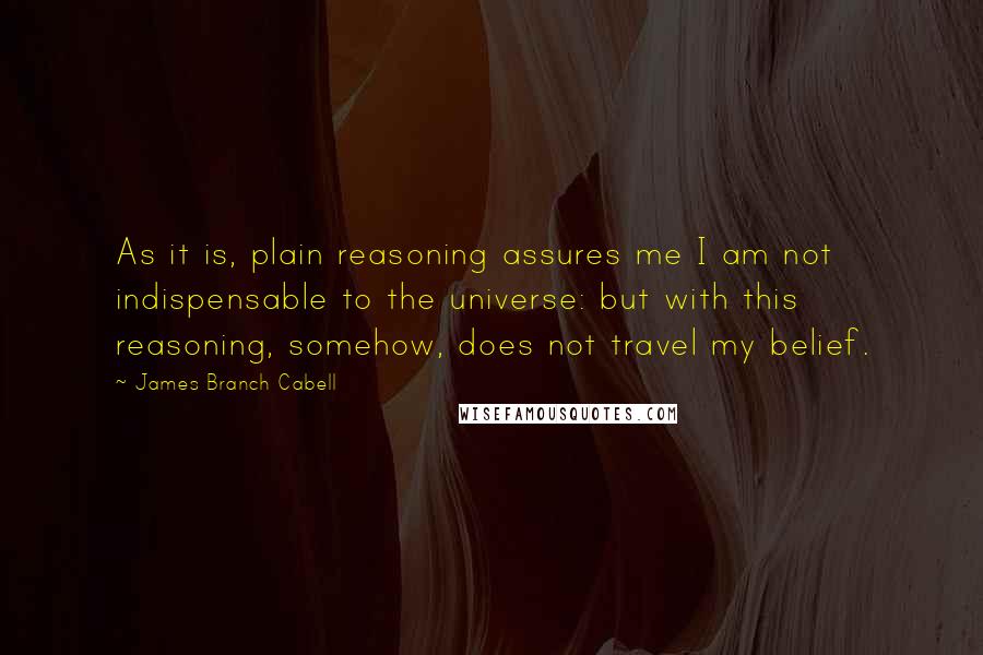 James Branch Cabell Quotes: As it is, plain reasoning assures me I am not indispensable to the universe: but with this reasoning, somehow, does not travel my belief.