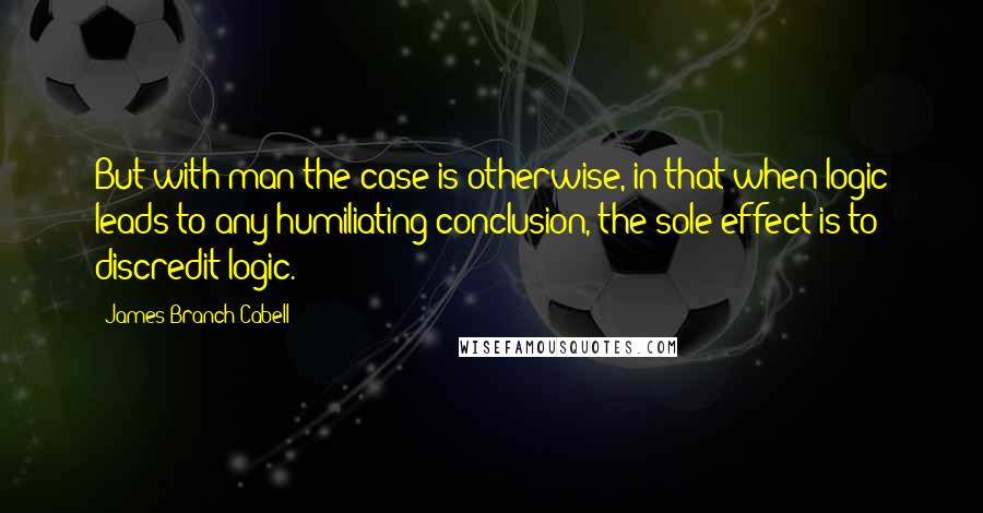 James Branch Cabell Quotes: But with man the case is otherwise, in that when logic leads to any humiliating conclusion, the sole effect is to discredit logic.
