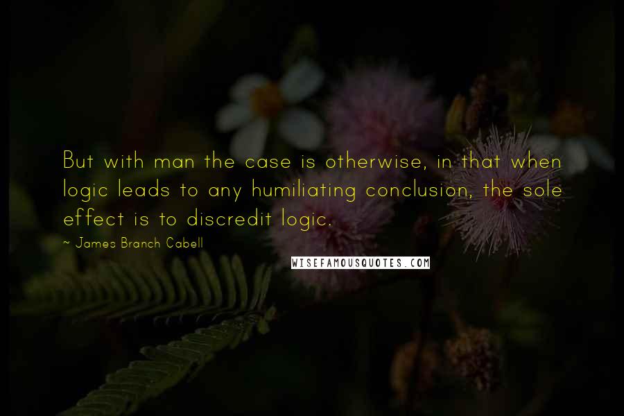 James Branch Cabell Quotes: But with man the case is otherwise, in that when logic leads to any humiliating conclusion, the sole effect is to discredit logic.