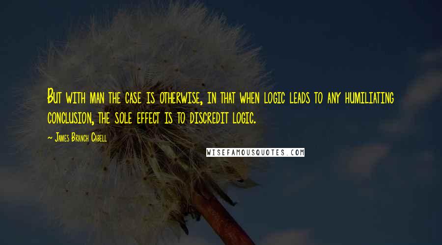 James Branch Cabell Quotes: But with man the case is otherwise, in that when logic leads to any humiliating conclusion, the sole effect is to discredit logic.