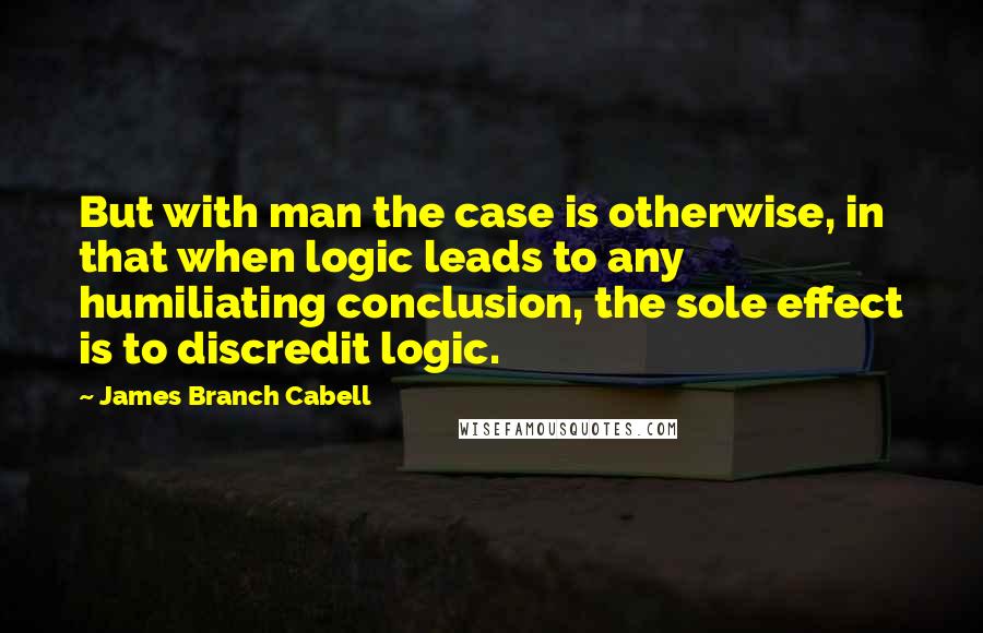 James Branch Cabell Quotes: But with man the case is otherwise, in that when logic leads to any humiliating conclusion, the sole effect is to discredit logic.