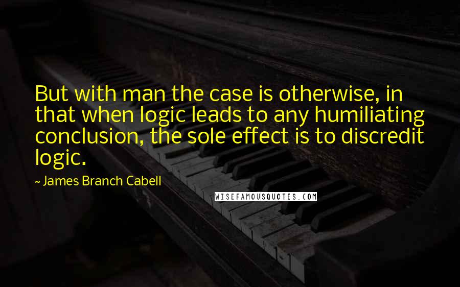 James Branch Cabell Quotes: But with man the case is otherwise, in that when logic leads to any humiliating conclusion, the sole effect is to discredit logic.