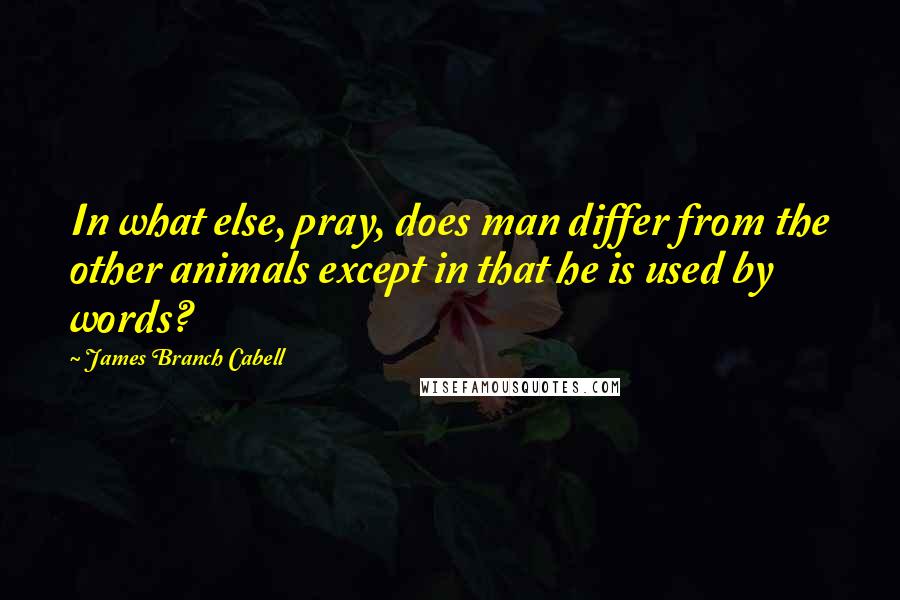 James Branch Cabell Quotes: In what else, pray, does man differ from the other animals except in that he is used by words?