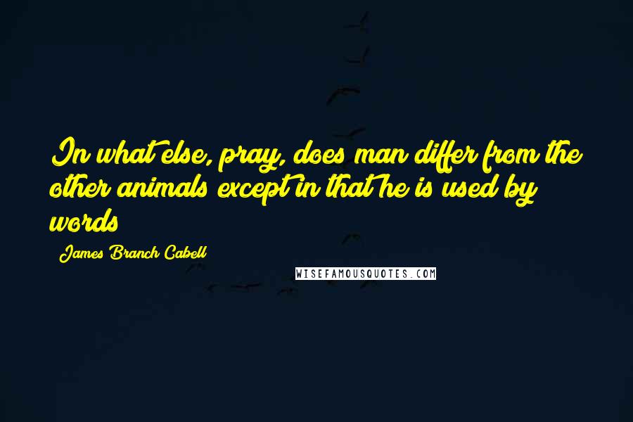 James Branch Cabell Quotes: In what else, pray, does man differ from the other animals except in that he is used by words?