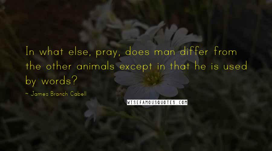 James Branch Cabell Quotes: In what else, pray, does man differ from the other animals except in that he is used by words?