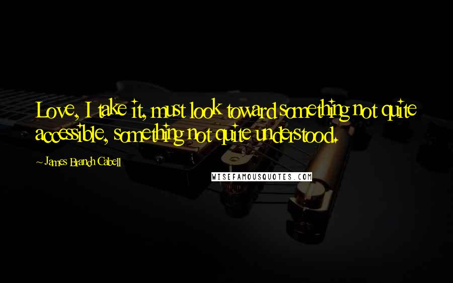 James Branch Cabell Quotes: Love, I take it, must look toward something not quite accessible, something not quite understood.