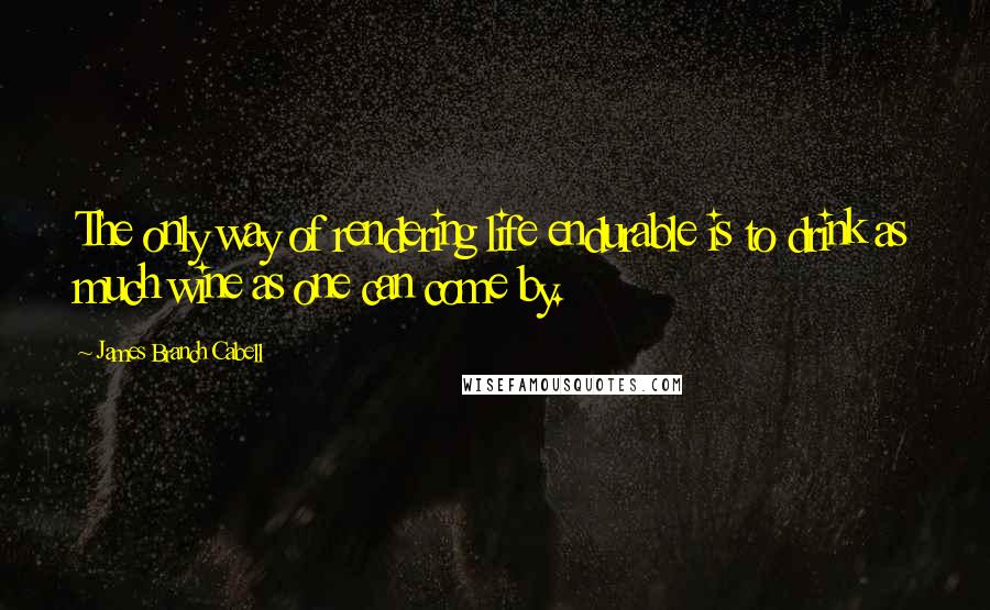 James Branch Cabell Quotes: The only way of rendering life endurable is to drink as much wine as one can come by.