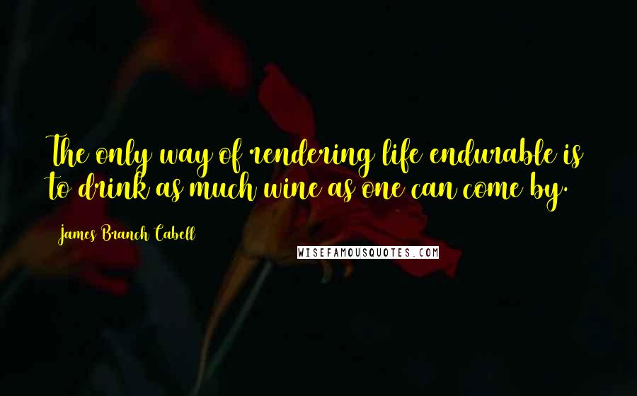 James Branch Cabell Quotes: The only way of rendering life endurable is to drink as much wine as one can come by.
