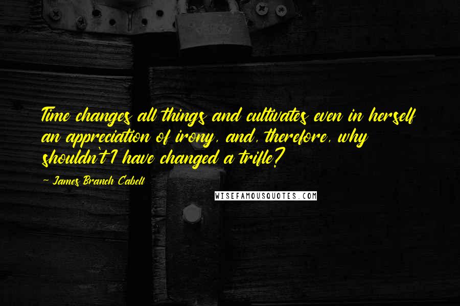 James Branch Cabell Quotes: Time changes all things and cultivates even in herself an appreciation of irony, and, therefore, why shouldn't I have changed a trifle?