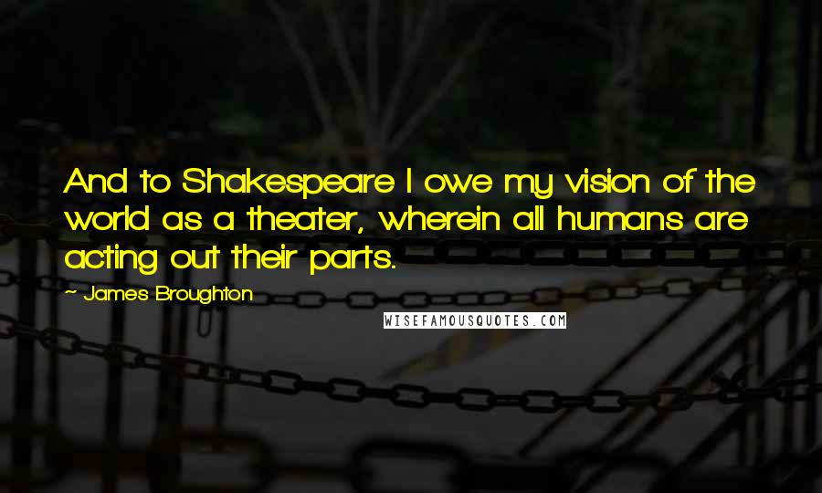 James Broughton Quotes: And to Shakespeare I owe my vision of the world as a theater, wherein all humans are acting out their parts.