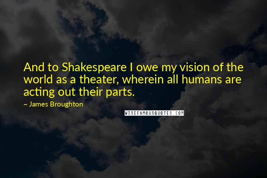 James Broughton Quotes: And to Shakespeare I owe my vision of the world as a theater, wherein all humans are acting out their parts.