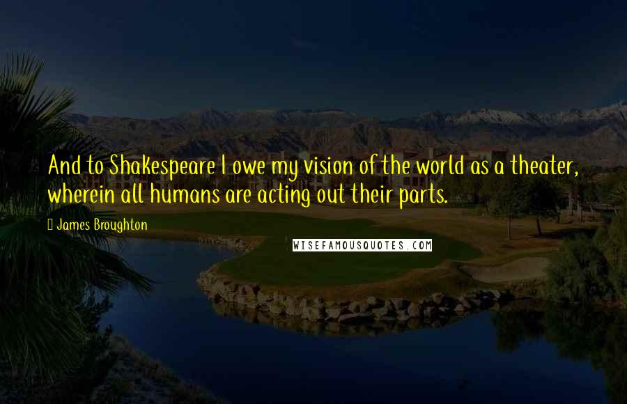 James Broughton Quotes: And to Shakespeare I owe my vision of the world as a theater, wherein all humans are acting out their parts.