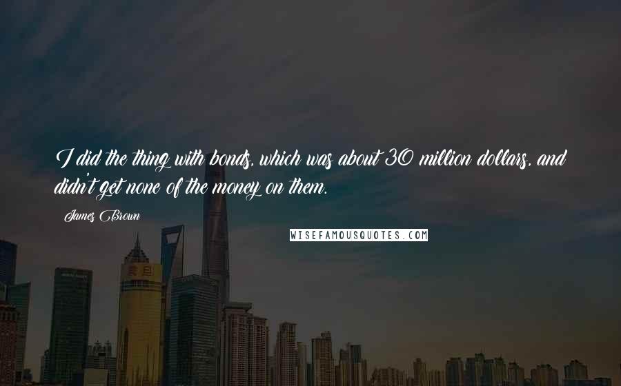 James Brown Quotes: I did the thing with bonds, which was about 30 million dollars, and didn't get none of the money on them.