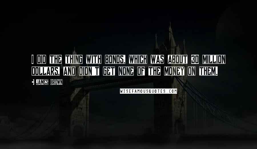 James Brown Quotes: I did the thing with bonds, which was about 30 million dollars, and didn't get none of the money on them.