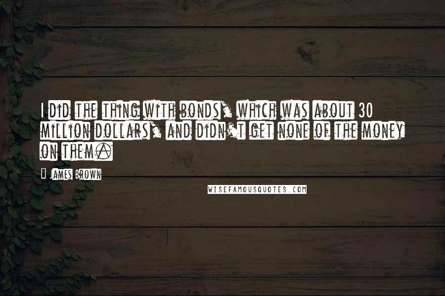 James Brown Quotes: I did the thing with bonds, which was about 30 million dollars, and didn't get none of the money on them.